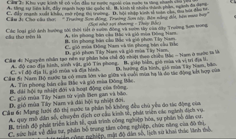 Cầu 2: Khu vực kinh tế có vốn đầu tư nước ngoài của nước ta tăng nhanh chủ yếuu
A. tăng sự liên kết, đẩy mạnh hợp tác quốc té. B. kinh tế nhiều thành phản, ngành đa dạng. C
C. đầy mạnh xuất khâu, mở rộng thị trường. D. hội nhập kinh tế toàn cầu, thu hút đầu tư.
Câu 3: Cho câu thơ: '' Trường Sơn đồng, Trường Sơn tây. Bên năng đốt, bên mưa bay''
(Sợi nhớ sợi thương - Thủy Bắc)
Các loại gió ảnh hưởng tới thời tiết ở sườn đông và sườn tây của dãy Trường Sơn trong
câu thơ trên là A. tín phong bán cầu Bắc và gió mùa Đông Nam.
B. tín phong bán cầu Bắc và gió phơn Tây Nam.
C. gió mùa Đông Nam và tín phong bán cầu Bắc
D. gió phơn Tây Nam và gió mùa Tây Nam.
Câu 4: Nguyên nhân tạo nên sự phân hóa chế độ nhiệt theo chiều Bắc - Nam ở nước ta là
A. độ cao địa hình, sinh vật, gió Tín phong. B. giáp biển, gió mùa và vị trí địa lí.
C. vĩ độ địa lí, gió mùa và địa hình. D. hướng địa hình, gió mùa Tây Nam, bão.
Câu 5: Nam Bộ nước ta có mưa lớn vào giữa và cuối mùa hạ là do tác động kết hợp của
A. Tín phong bán cầu Bắc và gió mùa Đông Bắc.
B. dải hội tụ nhiệt đới và hoạt động của frông.
C. gió mùa Tây Nam từ vịnh Ben gan và bão.
D. gió mùa Tây Nam và dải hội tụ nhiệt đới.
Câu 6: Mạng lưới đô thị nước ta phân bố không đều chủ yếu do tác động của
A. quy mô dân số, chuyển dịch cơ cấu kinh tể, phát triển các ngành dịch vụ.
B. trình độ phát triển kinh tế, quá trình công nghiệp hóa, sự phân bố dân cư.
C. sức hút về đầu tư, phân bố trung tâm công nghiệp, chức năng của đô thị.
triển cộng nghiệp, mật độ dân số, lịch sử khai thác lãnh thổ.