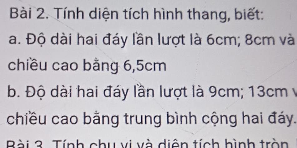 Tính diện tích hình thang, biết: 
a. Độ dài hai đáy lần lượt là 6cm; 8cm và 
chiều cao bằng 6, 5cm
b. Độ dài hai đáy lần lượt là 9cm; 13cm y 
chiều cao bằng trung bình cộng hai đáy. 
Bài 3. Tính chu vi và diện tích hình tròn