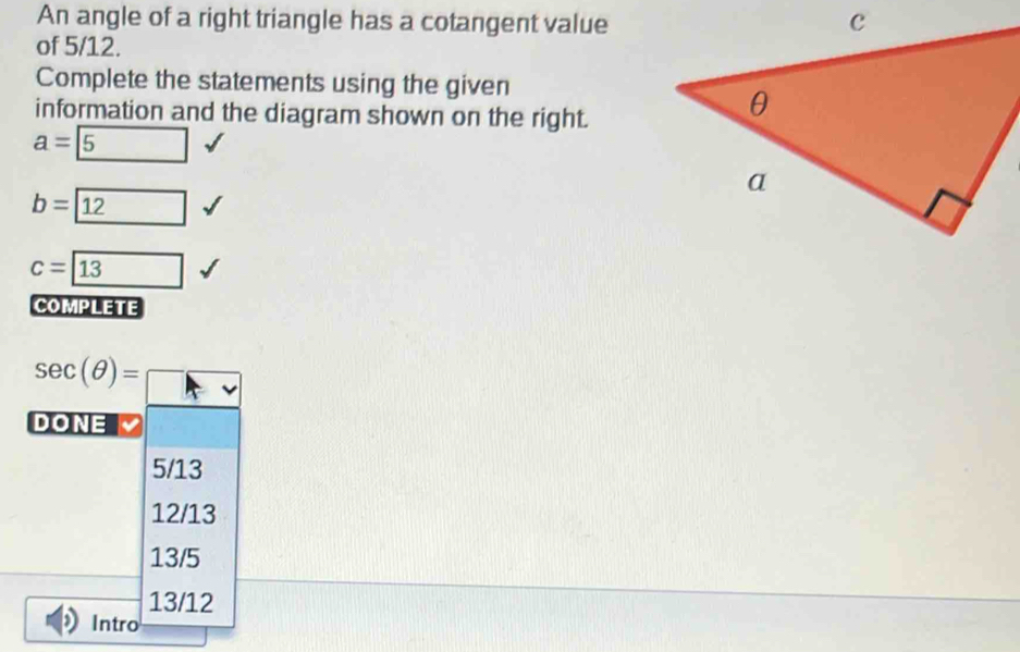 An angle of a right triangle has a cotangent value
of 5/12.
Complete the statements using the given
information and the diagram shown on the right.
a= 5
b= 12
c=boxed 13
COMPLETE
sec (θ )=□
DONE
5/13
12/13
13/5
13/12
Intro