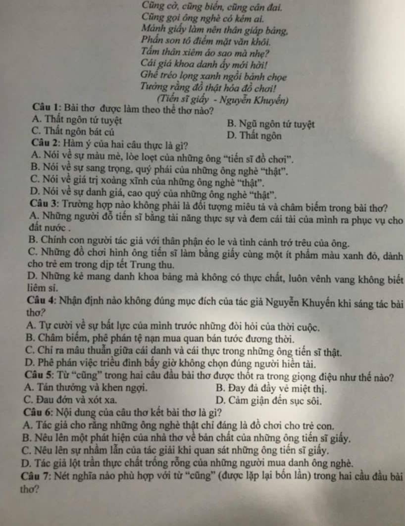 Cũng cờ, cũng biển, cũng cân đai.
Cũng gọi ông nghè có kém ai.
Mánh giấy làm nên thân giáp bảng,
Phần son tô điểm mặt văn khôi.
Tấm thân xiêm áo sao mà nhẹ?
Cái giá khoa danh ấy mới hời!
Ghể tréo lọng xanh ngồi bánh chọe
Tưởng rằng đồ thật hóa đồ chơi!
(Tiến sĩ giấy - Nguyễn Khuyển)
Câu 1: Bài thơ được làm theo thể thơ nào?
A. Thất ngôn tứ tuyệt B. Ngũ ngôn tứ tuyệt
C. Thất ngôn bát cú D. Thất ngôn
Câu 2: Hàm ý của hai cầu thực là gì?
A. Nói về sự màu mè, lòe loẹt của những ông “tiến sĩ đồ chơi”.
B. Nói về sự sang trọng, quý phái của những ông nghẻ “thật”.
C. Nói về giá trị xoàng xĩnh của những ông nghè “thật”.
D. Nói về sự danh giá, cao quý của những ông nghè “thật”.
Câu 3: Trường hợp nào không phải là đối tượng miêu tả và châm biểm trong bài thơ?
A. Những người đỗ tiến sĩ bằng tài năng thực sự và đem cái tài của mình ra phục vụ cho
ất nước .
B. Chính con người tác giả với thân phận éo le và tình cảnh trớ trêu của ông.
C. Những đồ chơi hình ông tiến sĩ làm bằng giấy cùng một ít phẩm màu xanh đô, dành
cho trẻ em trong dịp têt Trung thu.
D. Những kẻ mang danh khoa bảng mà không có thực chất, luôn vênh vang không biết
liêm si.
Câu 4: Nhận định nào không đúng mục đích của tác giả Nguyễn Khuyến khi sáng tác bài
thơ?
A. Tự cười về sự bất lực của mình trước những đòi hỏi của thời cuộc.
B. Châm biểm, phê phán tệ nạn mua quan bán tước đương thời.
C. Chỉ ra mâu thuẫn giữa cái danh và cái thực trong những ông tiến sĩ thật.
D. Phê phán việc triều đình bấy giờ không chọn đúng người hiền tài.
Câu 5: Từ “cũng” trong hai câu đầu bài thơ được thốt ra trong giọng điệu như thế nào?
A. Tán thưởng và khen ngợi. B. Đay đả đầy vẻ miệt thị.
C. Đau đớn và xót xa. D. Cảm giận đến sục sôi.
Câu 6: Nội dung của câu thơ kết bài thơ là gì?
A. Tác giả cho rằng những ông nghè thật chỉ đáng là đồ chơi cho trẻ con.
B. Nêu lên một phát hiện của nhà thơ về bản chất của những ông tiến sĩ giấy,
C. Nêu lên sự nhầm lẫn của tác giải khi quan sát những ông tiến sĩ giấy.
D. Tác giả lột trần thực chất trống rỗng của những người mua danh ông nghè.
Câu 7: Nét nghĩa nảo phù hợp với từ “cũng” (được lặp lại bốn lần) trong hai cầu đầu bài
tho?