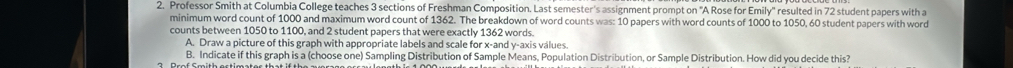 Professor Smith at Columbia College teaches 3 sections of Freshman Composition. Last semester's assignment prompt on "A Rose for Emily" resulted in 72 student papers with a 
minimum word count of 1000 and maximum word count of 1362. The breakdown of word counts was: 10 papers with word counts of 1000 to 1050, 60 student papers with word 
counts between 1050 to 1100, and 2 student papers that were exactly 1362 words. 
A. Draw a picture of this graph with appropriate labels and scale for x -and y-axis válues. 
B. Indicate if this graph is a (choose one) Sampling Distribution of Sample Means, Population Distribution, or Sample Distribution. How did you decide this?