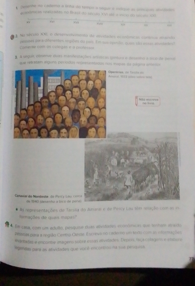 Desenhe no cademo a linha do tempo a seguir e indique as principais alividades 
recanêmicas realizadas no Brasil do século XVI até o início 
. No século XXI, o desenvolvimento de alividades econônicas continua atraindo 
pessoas para diferentes regiões do pais. Em sua epinião, quais são essas atividades? 
Comente com os colegas e o professor 
# A seguir, observe duas manifestações artísticas (pintura e desenho a bico de pena) 
que retratam alguns períodos representados nos mapas da página anterior 
maral, 1933 (cleo sobre telt) perários, de Tarséa do 
Não escreve no livro. 
Canavial do Nordeste, de Percy Lau, ce 
de 1940 (desenho a bico de pe 
As representações de Tarsila do Amaral e de Percy Lau têm relação com as in 
formações de quais mapas? 
4. Em casa, com um adulto, pesquise duas atividades econômicas que tenham atraído 
pessoas para a região Centro-Oeste. Escreva no caderno um texto com as infernações 
evantadas e encontre imagens sobre essas atividades. Depois, faça colagens e elatere 
gendas para as atividades que você encontiou na sua pesquisa.