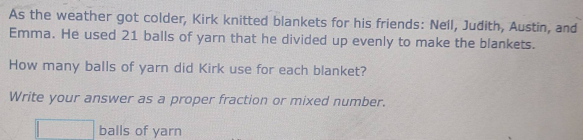 As the weather got colder, Kirk knitted blankets for his friends: Neil, Judith, Austin, and 
Emma. He used 21 balls of yarn that he divided up evenly to make the blankets. 
How many balls of yarn did Kirk use for each blanket? 
Write your answer as a proper fraction or mixed number.
□ balls of yarn