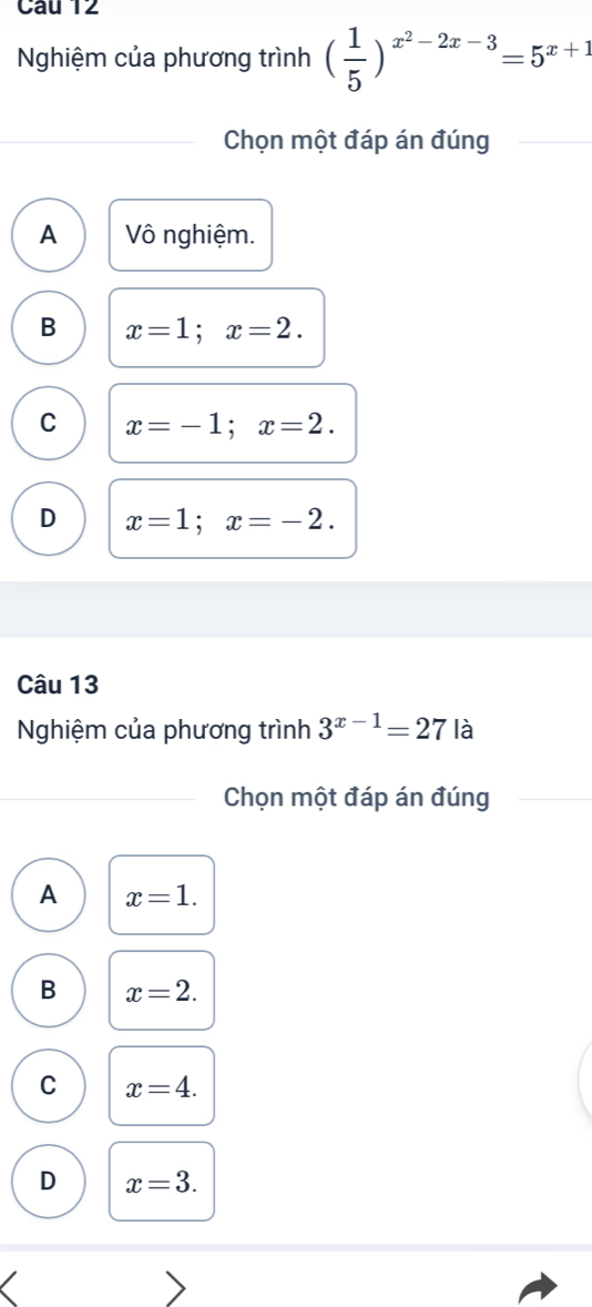 Nghiệm của phương trình ( 1/5 )^x^2-2x-3=5^(x+1)
Chọn một đáp án đúng
A ô nghiệm.
B x=1; x=2.
C x=-1; x=2.
D x=1; x=-2. 
Câu 13
Nghiệm của phương trình 3^(x-1)=27 là
Chọn một đáp án đúng
A x=1.
B x=2.
C x=4.
D x=3.