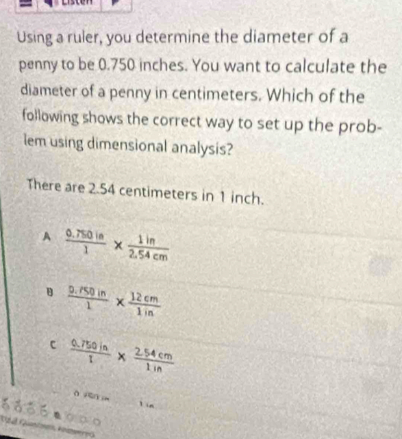 Using a ruler, you determine the diameter of a
penny to be 0.750 inches. You want to calculate the
diameter of a penny in centimeters. Which of the
following shows the correct way to set up the prob-
lem using dimensional analysis?
There are 2.54 centimeters in 1 inch.
A  (0.750in)/1 *  1in/2.54cm 
B  (0.150in)/1 *  12cm/1in 
c  (0.750in)/1 *  (2.54cm)/1in 
lín
d06● g á o
Ca Gato Anmweres