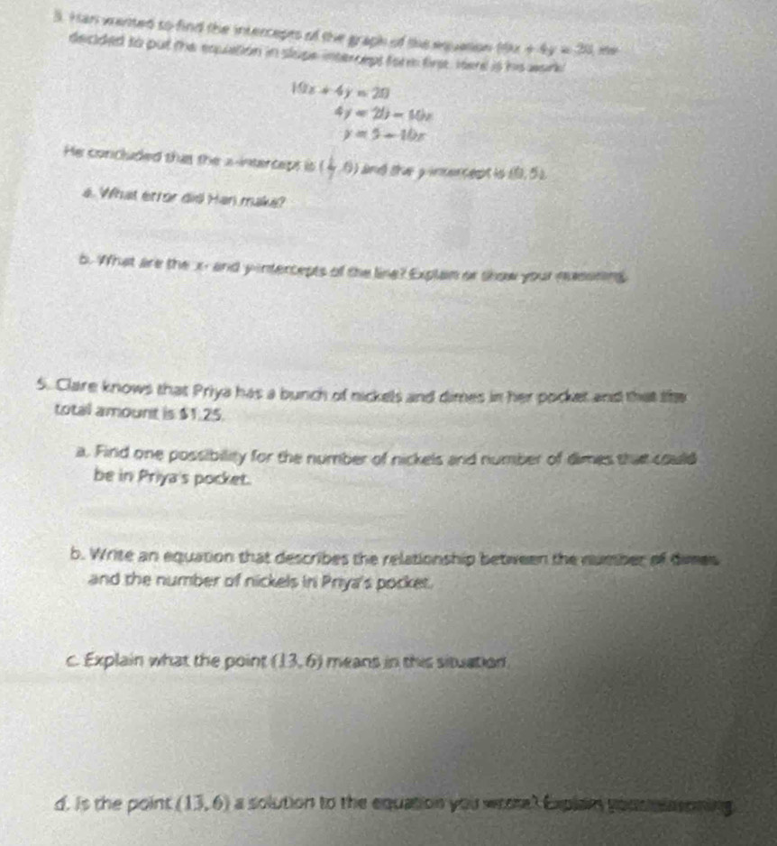 Han wanted so find the intercepts of the graph of the eqquation 19x+4y=30
decided to put the equiation in slupe intercept form fire, tert is his wark
10x+4y=20
4y=2b-10x
y=5-10x
He concluded that the a-intercept is ( 1/2 ,0) and the yincercept is (0,5)
4. What érror did Han maka? 
5. What are the x - and yintercepts of the line? Explan or show your nesoning 
5. Clare knows that Priya has a bunch of nickels and dimes in her pocket and that the 
total amount is $1.25. 
a. Find one possibility for the number of nickels and number of dimes that could 
be in Priya's pocket. 
b. Write an equation that describes the relationship between the number of dimes 
and the number of nickels iri Priya's pocket. 
c. Explain what the point (13,6) means in this situation. 
d. is the point (13,6) a solution to the equation you wrote? Explan yousmlasoning