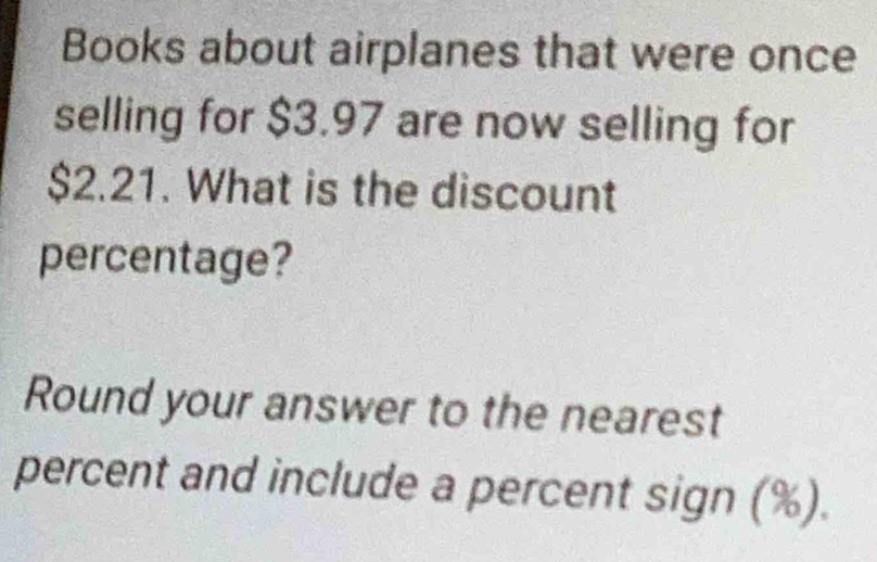 Books about airplanes that were once 
selling for $3.97 are now selling for
$2.21. What is the discount 
percentage? 
Round your answer to the nearest 
percent and include a percent sign (%).