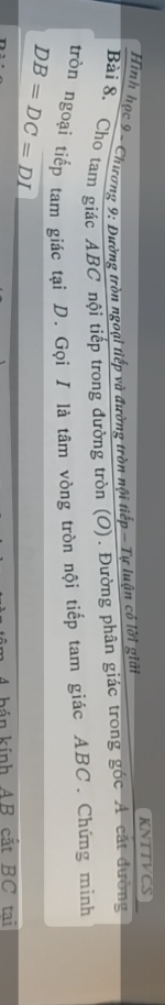 KNTTVCS 
Hình học 9 - Chương 9: Đường tròn ngoại tiếp và đường tròn nội tiếp - Tự luận có lời giải 
Bài 8. Cho tam giác ABC nội tiếp trong đường tròn (O). Đường phân giác trong góc A cát đường 
tròn ngoại tiếp tam giác tại D. Gọi I là tâm vòng tròn nội tiếp tam giác ABC. Chứng minh
DB=DC=DL
bán kính AB cắt BC tai