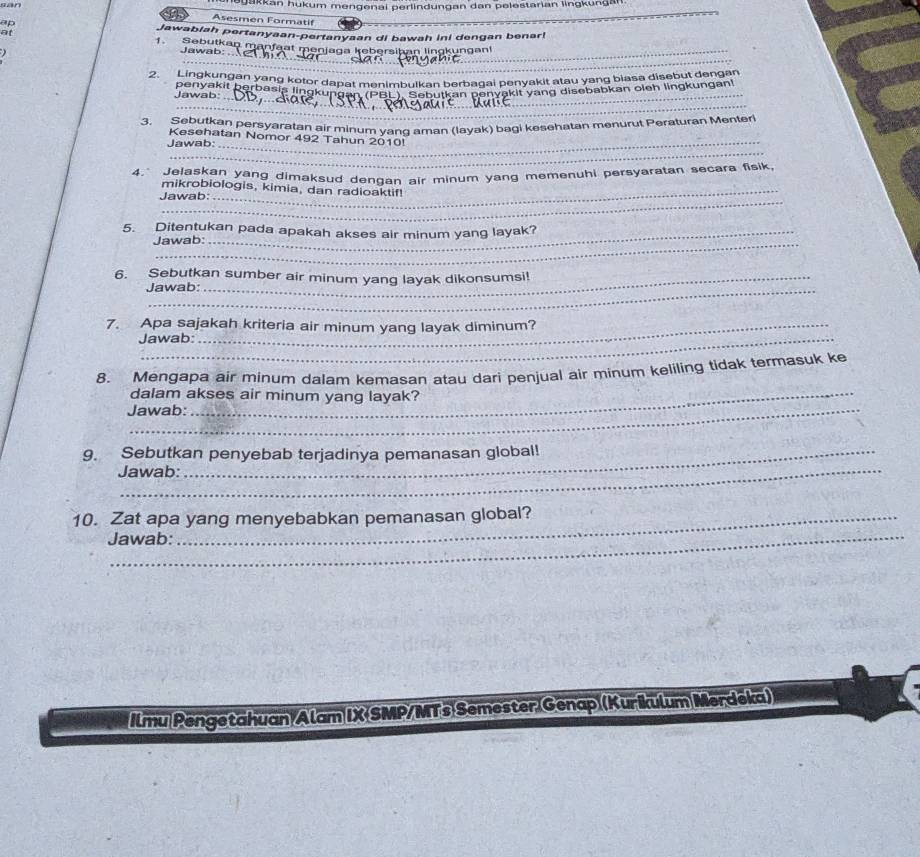 can 
Jakkan hükum mengenai perlindungan dan pelestarian lingkünga 
Asesmen Formatif 
ap 
_ 
at 
Jawabiah pertanyaan-pertanyaan di bawah ini dengan benar! 
_ 
_ 
1.Sebutkan manfaat menjaga kebersiban lingkungan 
Jawab: 
2. Lingkungan yang kotor dapat menimbulkan berbagai penyakit atau yang biasa disebut dengan 
_ 
Jawab: panyakit berbasie lingkunbal menimbulkan Þarbagayakit rang disebabkan oieh lingkungan! 
_ 
3. Sebutkan persyaratan air minum yanq aman (layak) bagi kesehatan menurut Peraturan Menter 
Kesehatan Nomor 492 Tahun 2010! 
_ 
Jawab:_ 
4." Jelaskan yang dimaksud denqan air minum yang memenuhi persyaratan secara fisik 
_ 
mikrobiologis, kimia, dan radioaktif! 
Jawab: 
5. Ditentukan pada apakah akses air minum yang layak? 
Jawab: 
6. Sebutkan sumber air minum yang layak dikonsumsi! 
Jawab: 
7. Apa sajakah kriteria air minum yang layak diminum? 
Jawab: 
8. Mengapa air minum dalam kemasan atau dari penjual air minum keliling tidak termasuk ke 
dalam akses air minum yang layak? 
Jawab: 
9. Sebutkan penyebab terjadinya pemanasan global! 
Jawab: 
_ 
10. Zat apa yang menyebabkan pemanasan global? 
Jawab: 
Ilmu Pengetahuan/Alam IX-SMP/MTs Semester Genap (Kurikulum Merdeka)