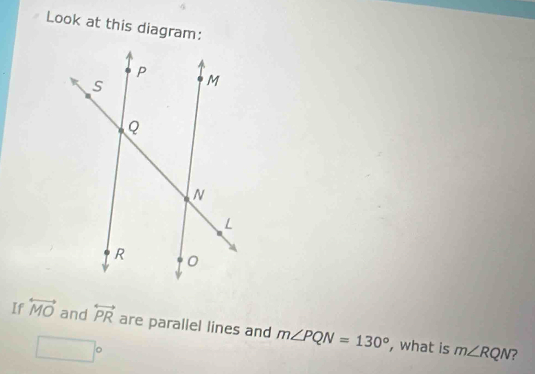 Look at this diagram: 
If overleftrightarrow MO and overleftrightarrow PR are parallel lines and m∠ PQN=130° , what is m∠ RQN
□°
2