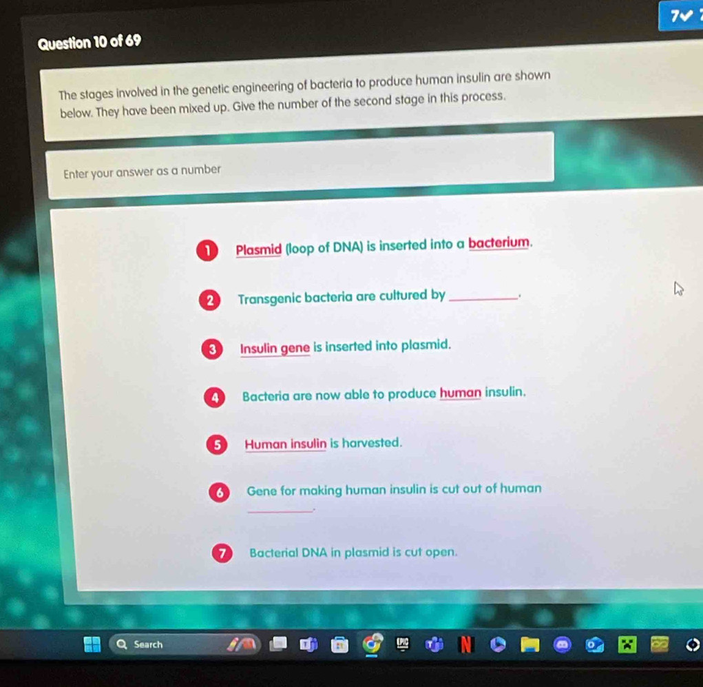 7v 
Question 10 of 69 
The stages involved in the genetic engineering of bacteria to produce human insulin are shown 
below. They have been mixed up. Give the number of the second stage in this process. 
Enter your answer as a number 
Plasmid (loop of DNA) is inserted into a bacterium.
2 Transgenic bacteria are cultured by _、 
③ Insulin gene is inserted into plasmid. 
Bacteria are now able to produce human insulin. 
⑤ Human insulin is harvested. 
Gene for making human insulin is cut out of human 
_. 
Bacterial DNA in plasmid is cut open. 
Search