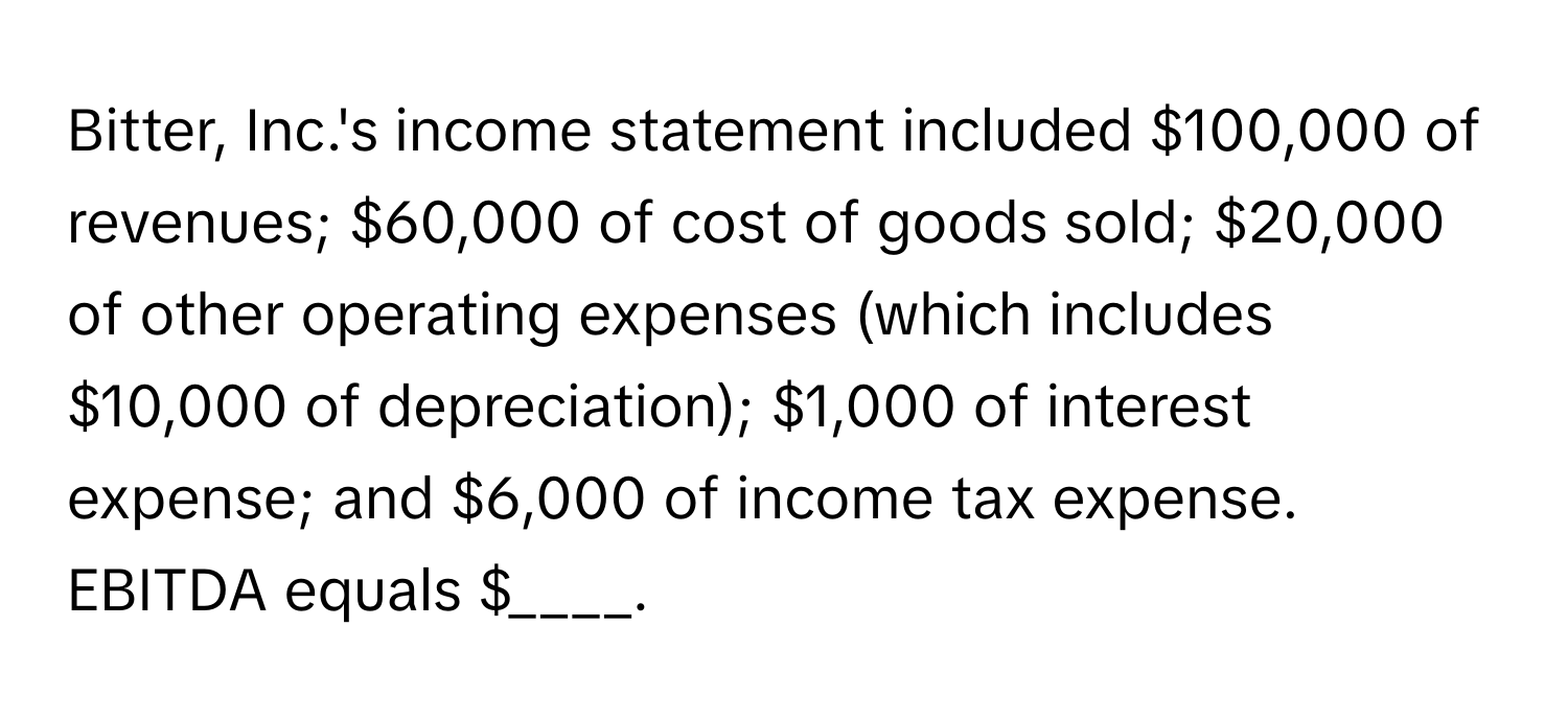 Bitter, Inc.'s income statement included $100,000 of revenues; $60,000 of cost of goods sold; $20,000 of other operating expenses (which includes $10,000 of depreciation); $1,000 of interest expense; and $6,000 of income tax expense. EBITDA equals $____.