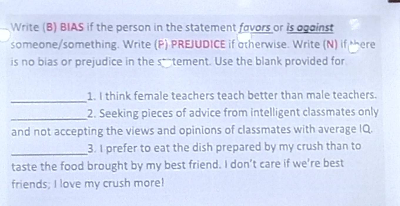 Write (B) BIAS if the person in the statement favors or is ogainst 
someone/something. Write (P) PREJUDICE if otherwise. Write (N) if there 
is no bias or prejudice in the s_tement. Use the blank provided for 
_ 
1. I think female teachers teach better than male teachers. 
_2. Seeking pieces of advice from intelligent classmates only 
and not accepting the views and opinions of classmates with average IQ. 
_3. I prefer to eat the dish prepared by my crush than to 
taste the food brought by my best friend. I don’t care if we're best 
friends; I love my crush more!