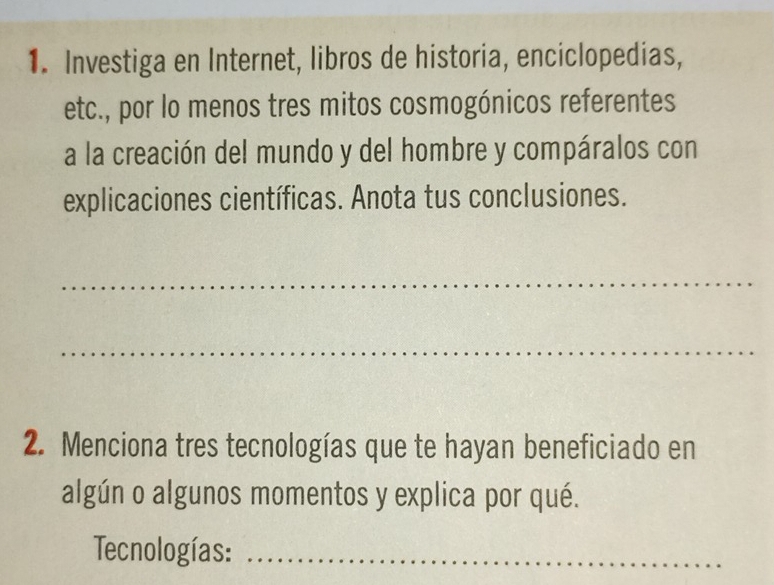 Investiga en Internet, libros de historia, enciclopedias, 
etc., por lo menos tres mitos cosmogónicos referentes 
a la creación del mundo y del hombre y compáralos con 
explicaciones científicas. Anota tus conclusiones. 
_ 
_ 
2. Menciona tres tecnologías que te hayan beneficiado en 
algún o algunos momentos y explica por qué. 
Tecnologías:_