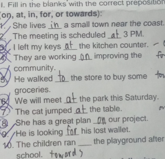 Fill in the blanks with the correct preposition 
(oŋ, at, in, for, or towards): 
1. She lives _a small town near the coast. 
2. The meeting is scheduled _3 PM. 
I left my keys _the kitchen counter. 
④ They are working _improving the 
community. 
5. He walked _the store to buy some 
groceries. 
6 We will meet _the park this Saturday. 
I The cat jumped _the table. 
⑧ She has a great plan _our project. 
9. He is looking _his lost wallet. 
10. The children ran _the playground after 
school.