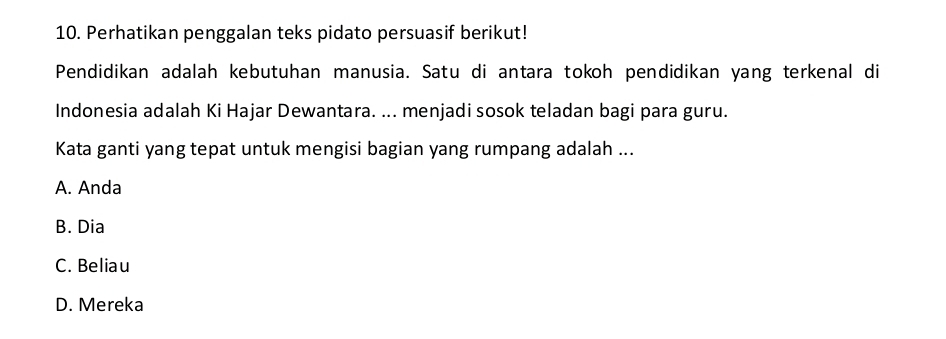 Perhatikan penggalan teks pidato persuasif berikut!
Pendidikan adalah kebutuhan manusia. Satu di antara tokoh pendidikan yang terkenal di
Indonesia adalah Ki Hajar Dewantara. ... menjadi sosok teladan bagi para guru.
Kata ganti yang tepat untuk mengisi bagian yang rumpang adalah ...
A. Anda
B. Dia
C. Beliau
D. Mereka