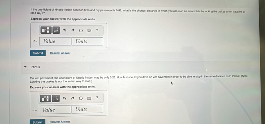 If the coefficient of kinetic friction between tires and dry pavement is 0.82, what is the shortest distance in which you can stop an automobile by locking the brakes when traveling at
30.4 m/s? 
Express your answer with the appropriate units. 
?
d= Value Units 
Submit Request Answer 
Part B 
On wet pavement, the coefficient of kinetic friction may be only 0.25. How fast should you drive on wet pavement in order to be able to stop in the same distance as in Part A? (Nofe: 
Locking the brakes is nof the safest way to stop.) 
Express your answer with the appropriate units. 
?
v= Value Units 
Submit Request Answer