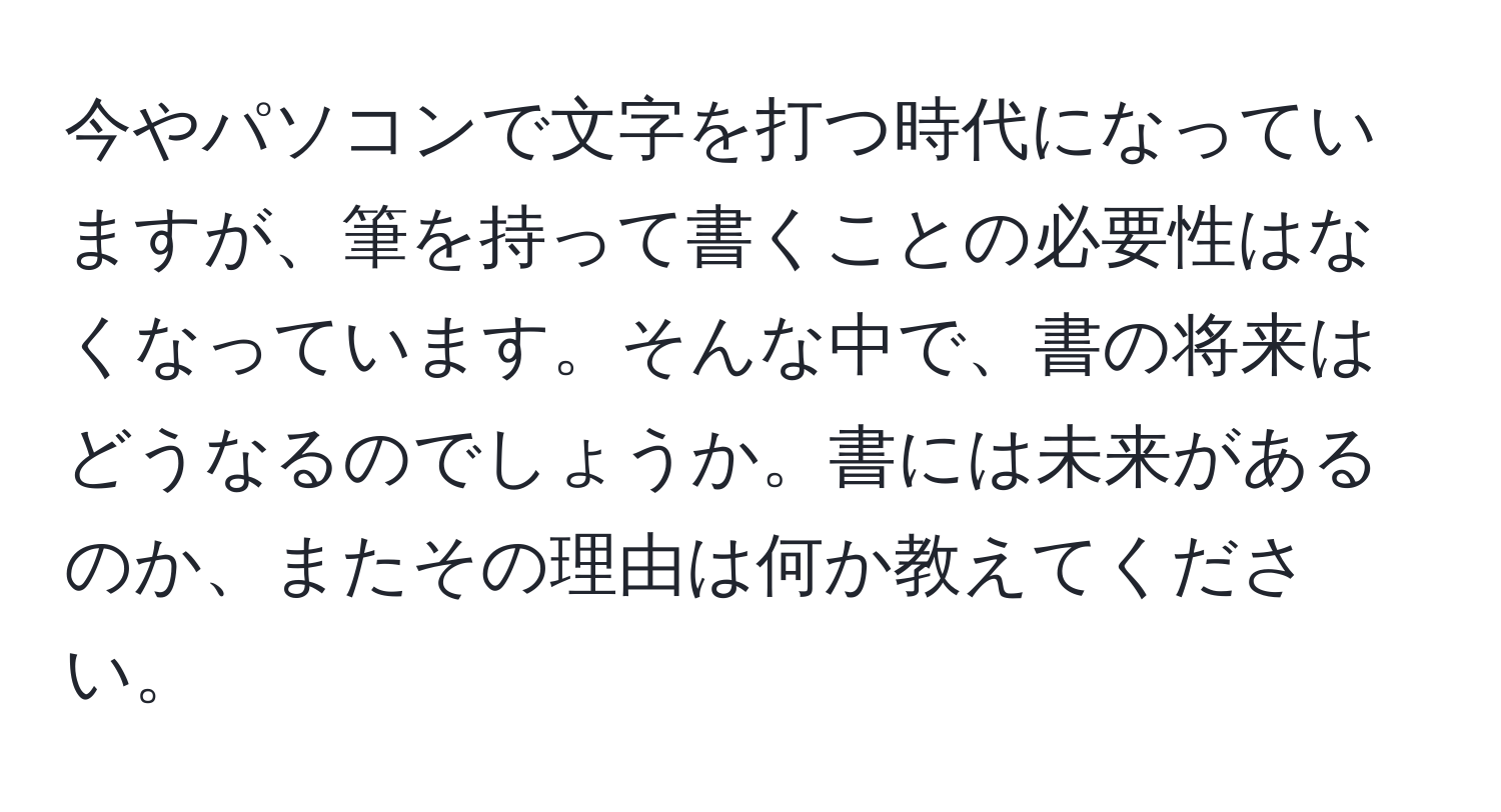 今やパソコンで文字を打つ時代になっていますが、筆を持って書くことの必要性はなくなっています。そんな中で、書の将来はどうなるのでしょうか。書には未来があるのか、またその理由は何か教えてください。