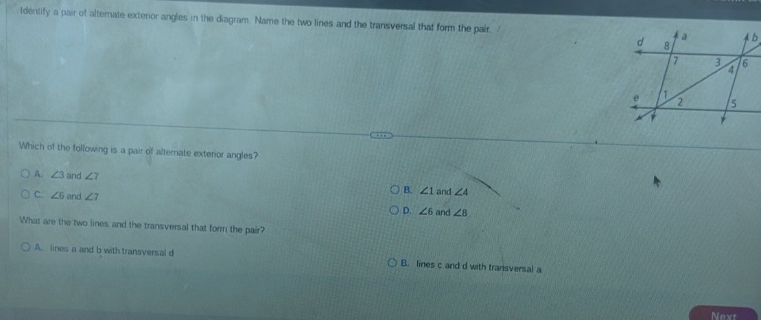 ldentify a pair of alternate exterior angles in the diagram. Name the two lines and the transversal that form the pair. 
Which of the following is a pair of alternate exterior angles?
A. ∠ 3 and ∠ 7 B. ∠ 1 and ∠ 4
C. ∠ 6 and ∠ 7 D. ∠ 6 and ∠ 8
What are the two lines and the transversal that form the pair?
A. lines a and b with transversal d B. lines c and d with transversal a
Next