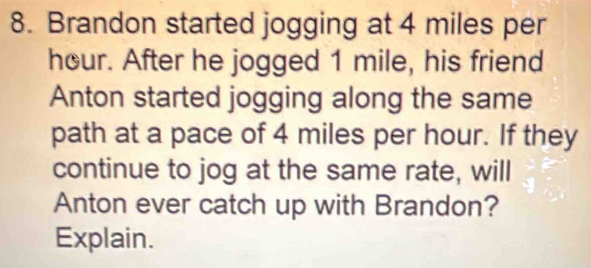 Brandon started jogging at 4 miles per
hour. After he jogged 1 mile, his friend 
Anton started jogging along the same 
path at a pace of 4 miles per hour. If they 
continue to jog at the same rate, will 
Anton ever catch up with Brandon? 
Explain.