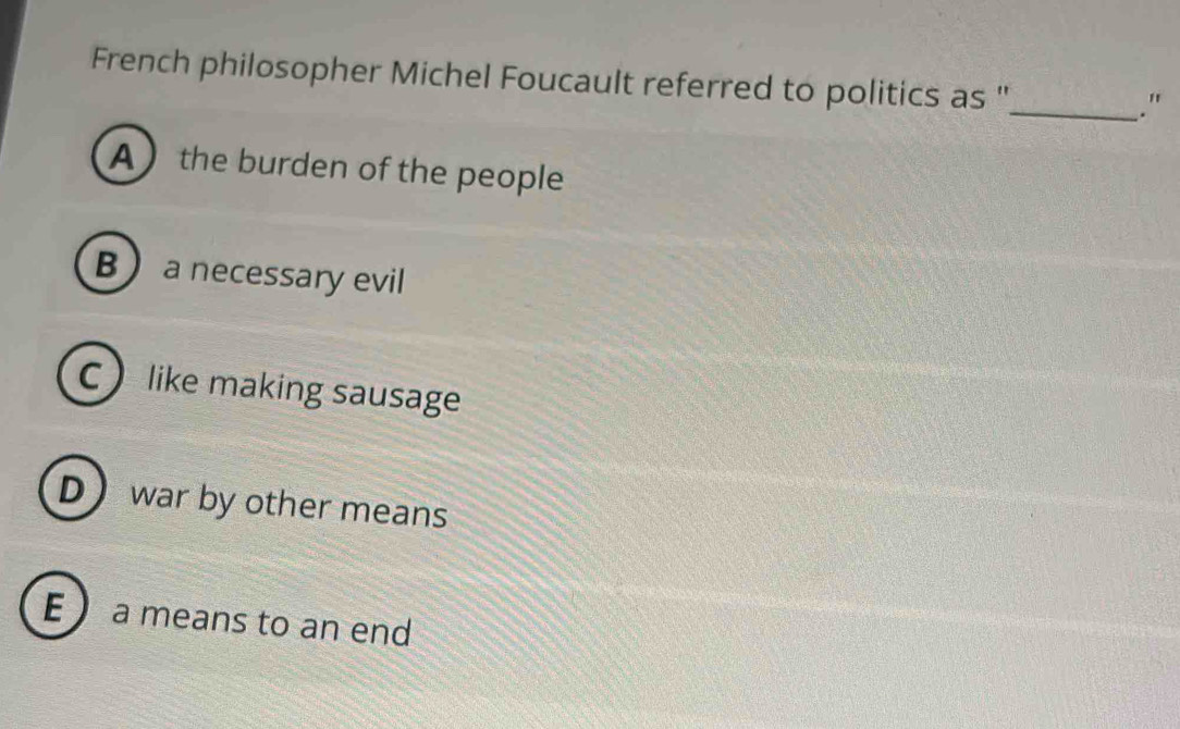 French philosopher Michel Foucault referred to politics as ''_
."
A the burden of the people
B a necessary evil
C like making sausage
D war by other means
E ) a means to an end