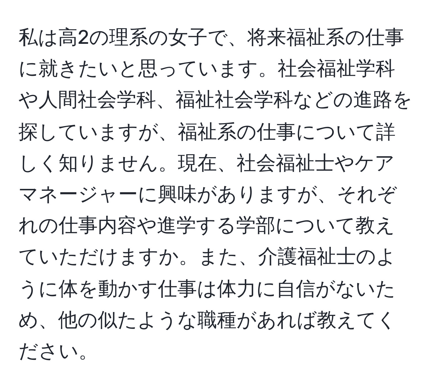 私は高2の理系の女子で、将来福祉系の仕事に就きたいと思っています。社会福祉学科や人間社会学科、福祉社会学科などの進路を探していますが、福祉系の仕事について詳しく知りません。現在、社会福祉士やケアマネージャーに興味がありますが、それぞれの仕事内容や進学する学部について教えていただけますか。また、介護福祉士のように体を動かす仕事は体力に自信がないため、他の似たような職種があれば教えてください。