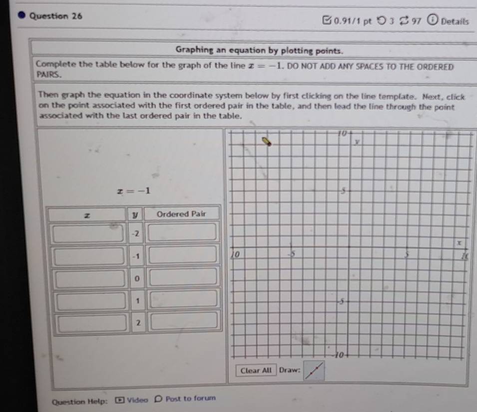 つ3 %97 o Details 
Graphing an equation by plotting points. 
Complete the table below for the graph of the line x=-1. DO NOT ADD ANY SPACES TO THE ORDERED 
PAIRS. 
Then graph the equation in the coordinate system below by first clicking on the line template. Next, click 
on the point associated with the first ordered pair in the table, and then lead the line through the point 
associated with the last ordered pair in the table.
x=-1
z y Ordered Pair
-2
-1
0
1
2
Clear All Draw: 
Question Help: Video Post to forum