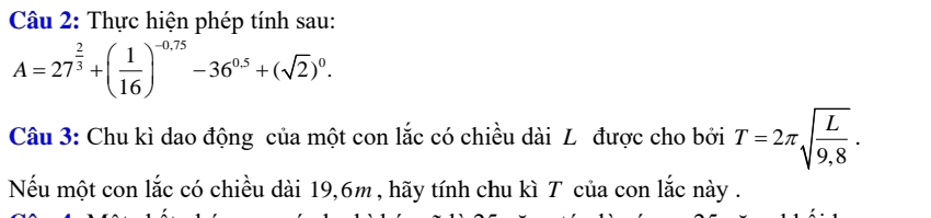 Thực hiện phép tính sau:
A=27^(frac 2)3+( 1/16 )^-0.75-36^(0.5)+(sqrt(2))^0. 
Câu 3: Chu kì dao động của một con lắc có chiều dài L được cho bởi T=2π sqrt(frac L)9,8. 
Nếu một con lắc có chiều dài 19,6m , hãy tính chu kì T của con lắc này .