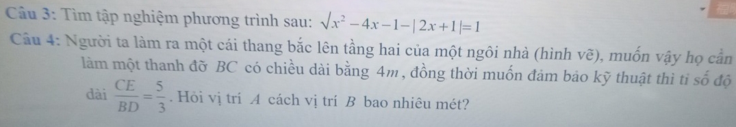 Tìm tập nghiệm phương trình sau: surd x^2-4x-1-|2x+1|=1
Câu 4: Người ta làm ra một cái thang bắc lên tầng hai của một ngôi nhà (hình vẽ), muốn vậy họ cần 
làm một thanh đỡ BC có chiều dài bằng 4m , đồng thời muốn đảm bảo kỹ thuật thì tỉ số độ 
dài  CE/BD = 5/3 . Hỏi vị trí A cách vị trí B bao nhiêu mét?