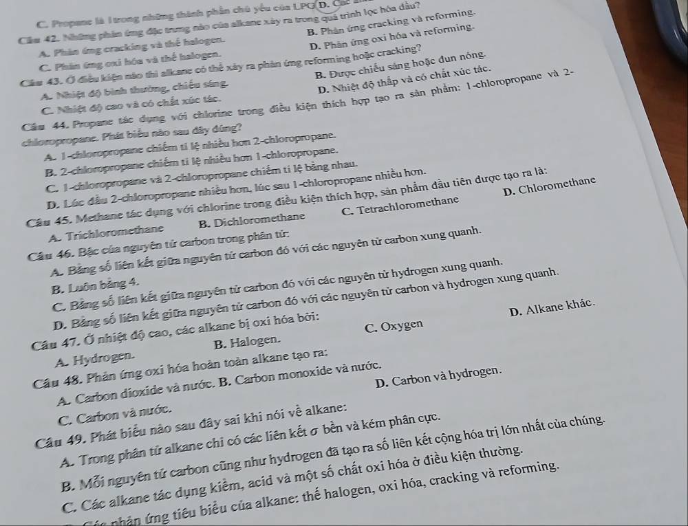 C. Propane là Itrong những thành phần chú yếu của LPG D. Cac ả
B. Phân ứng cracking và reforming.
Căw 42. Những phản ứng đặc trưng nào của alkane xây ra trong quả trình lọc hóa dầu?
A. Phân ứng cracking và thể halogen.
D. Phân ứng oxi hóa và reforming.
C. Phân 6ng cxi hóa và thể halogen.
Cầu 43. Ở điều kiện nào thì alkane có thể xảy ra phản ứng reforming hoặc cracking? B. Được chiếu sáng hoặc dun nóng.
A. Nhiệt độ bình thường, chiếu sáng.
D. Nhiệt độ thấp và có chất xúc tác.
Cầm 44.Propane tác dụng với chlorine trong điều kiện thích hợp tạo ra sản phẩm: 1-chloropropane và 2-
C. Nhiệt độ cao và có chất xúc tác.
chloropropane. Phát biểu nào sau đây đúng?
A. 1-chloropropane chiếm ti lệ nhiều hơn 2-chloropropane.
B. 2-chloropropane chiếm ti lệ nhiều hơn 1-chloropropane.
C. 1-chloropropane và 2-chloropropane chiếm ti lệ bằng nhau.
D. Chloromethane
D. Lúc đầu 2-chloropropane nhiều hơn, lúc sau 1-chloropropane nhiều hơn.
Câu 45. Methane tác dụng với chlorine trong điều kiện thích hợp, sản phẩm đầu tiên được tạo ra là;
A. Trichloromethane B. Dichloromethane C. Tetrachloromethane
Câu 46. Bậc của nguyên tử carbon trong phân tử:
A. Bảng số liên kết giữa nguyên tử carbon đó với các nguyên tử carbon xung quanh.
C. Bảng số liên kết giữa nguyên tử carbon đó với các nguyên từ hydrogen xung quanh.
B. Luôn bảng 4.
D. Bảng số liên kết giữa nguyên tử carbon đó với các nguyên tử carbon và hydrogen xung quanh.
D. Alkane khác.
Câu 47. Ở nhiệt độ cao, các alkane bị oxi hóa bởi:
A. Hydrogen. B. Halogen. C. Oxygen
Câu 48. Phản ứng oxi hóa hoàn toàn alkane tạo ra:
A. Carbon dioxide và nước. B. Carbon monoxide và nước.
C. Carbon và nước. D. Carbon và hydrogen.
Câu 49. Phát biểu nào sau đây sai khi nói về alkane:
A. Trong phân tử alkane chi có các liên kết σ bền và kém phân cực.
B. Mỗi nguyên tử carbon cũng như hydrogen đã tạo ra số liên kết cộng hóa trị lớn nhất của chúng.
C. Các alkane tác dụng kiểm, acid và một số chất oxi hóa ở điều kiện thường.
nhân ứng tiêu biểu của alkane: thế halogen, oxi hóa, cracking và reforming.