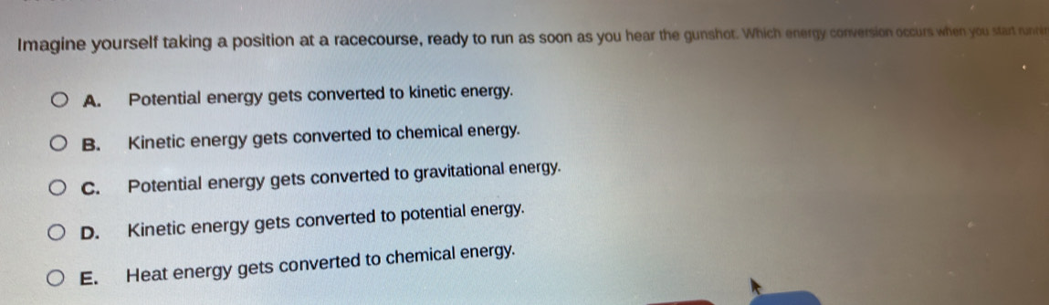 Imagine yourself taking a position at a racecourse, ready to run as soon as you hear the gunshot. Which energy conversion occurs when you start runri
A. Potential energy gets converted to kinetic energy.
B. Kinetic energy gets converted to chemical energy.
C. Potential energy gets converted to gravitational energy.
D. Kinetic energy gets converted to potential energy.
E. Heat energy gets converted to chemical energy.