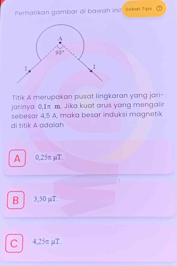 Perhatikan gambar di bawah ini! sobat Tips ⑦
Titik A merupakan pusat lingkaran yang jari-
jarinya 0,1π m. Jika kuat arus yang mengalir
sebesar 4,5 A, maka besar induksi magnetik
di titik A adalah
A 0,25π μT.
B     3,50 μT.
C 4,25π μT.