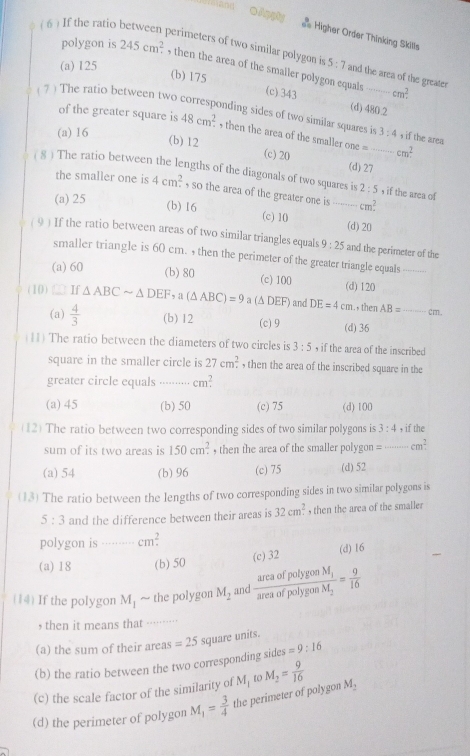 ( 6 ) If the ratio
Higher Order Thinking Skills
perimeters of two similar polygon is
polygon is 245cm^2. , then the area of the smaller polygon equals
(b) 175
(a) I25 5:7 and the area of the greater cm^2
(c) 343 (d) 480.2
( 7 ) The ratio between two corresponding sides of two similar squares is 3:4 , if the area
of the greater square is 48cm^2. , then the area of the smaller!= _ cm^2
(a) 16
(b) 12 (c) 20 (d) 27
( 8 ) The ratio between the lengths of the diagonals of two squares is 2:5 , if the area of
the smaller one is 4cm^2 so the area of the greater one is ---- cm^2.
(a) 25 (b)16 (c) 10 _(d) 20
( 9 ) If the ratio between areas of two similar triangles equals 9:25 and the perimeter of the
smaller triangle is 60 cm. , then the perimeter of the greater triangle equals_
(a) 60 (b) 80 (c) 100 (d) 120
(10) If △ ABCsim △ DEF,a(△ ABC)=9 a (Δ DEF) and DE=4cm., then AB= _
cm.
(a)  4/3  (b) 12 (c) 9 (d) 36
(11) The ratio between the diameters of two circles is 3:5 , if the area of the inscribed
square in the smaller circle is 27cm^2. , then the area of the inscribed square in the
greater circle equals .......... cm?
(a) 45 (b) 50 (c) 75 (d) 100
(12) The ratio between two corresponding sides of two similar polygons is 3:4 , if the
sum of its two areas is 150cm^2. , then the area of the smaller polygon = ·- cm^2
(a)54 (b) 96 (c) 75 (d) 52
(13) The ratio between the lengths of two corresponding sides in two similar polygons is
5:3 and the difference between their areas is 32cm^2 , then the area of the smaller
polygon is ........ . m^2
(a)18 (b) 50 (c) 32 (d) 16
(14) If the polygon M_1 ~ the polygon M_2 and frac areaofpotygonM_1areaofpolygonM_2= 9/16 
, then it means that
(a) the sum of their areas =25 square units.
(b) the ratio between the two corresponding sides =9:16
(c) the scale factor of the similarity of
(d) the perimeter of polygon M_1= 3/4  the perimeter of polygon M_1 1O M_2= 9/16  M_2