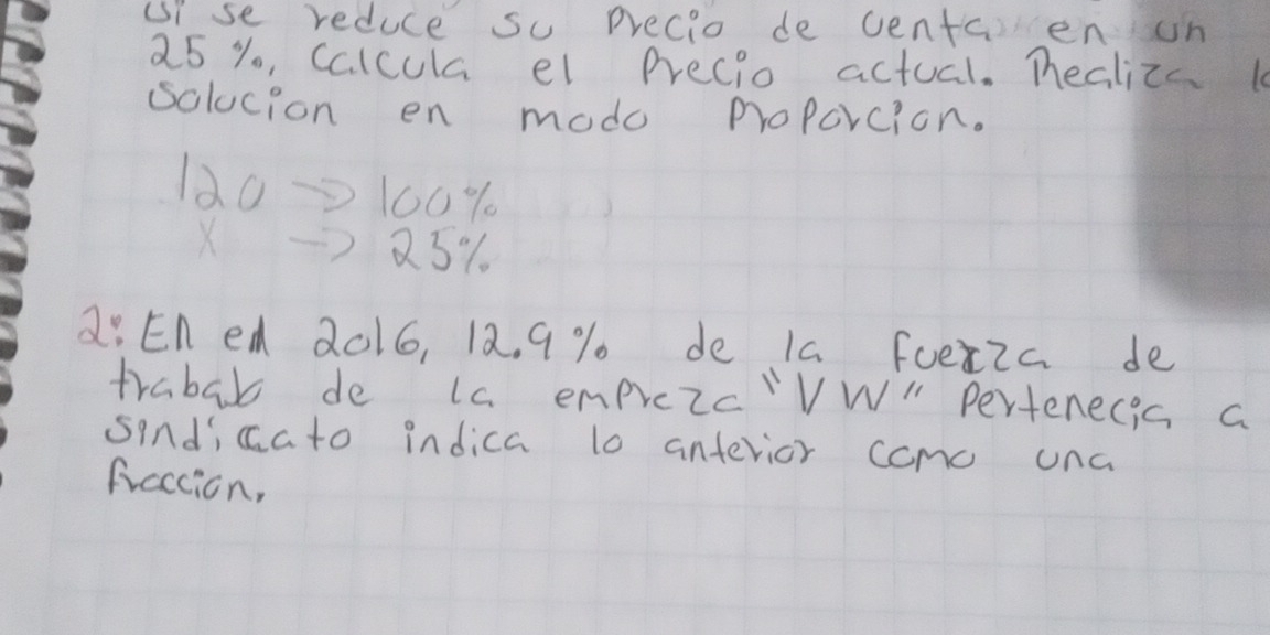 uise reduce so precio de centaen on
25 % o, Calcula el Precio actual. Tealizs 
solucion en modo proPorcion.
120→100%
X71 23%
a: En ed 2016, 12. 9 % de Ia fuex2c de 
trabab de la emprezc'VW " Pertenecis a 
sindicato indica t0 antevior como una 
fraction,