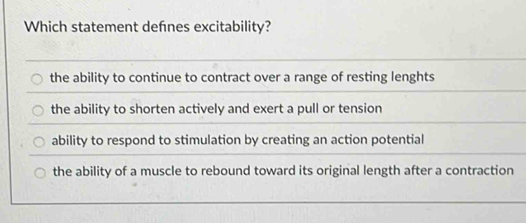 Which statement defnes excitability?
the ability to continue to contract over a range of resting lenghts
the ability to shorten actively and exert a pull or tension
ability to respond to stimulation by creating an action potential
the ability of a muscle to rebound toward its original length after a contraction