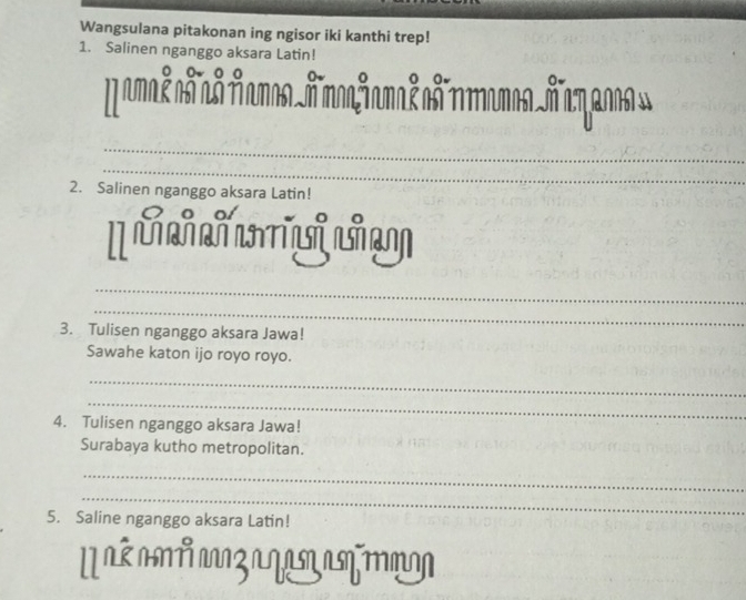 Wangsulana pitakonan ing ngisor iki kanthi trep! 
1. Salinen nganggo aksara Latin! 
M amal añ as AamosA moajamal on ramosñ a zs» 
_ 
_ 
2. Salinen nganggo aksara Latin! 
[ L L 
_ 
_ 
3. Tulisen nganggo aksara Jawa! 
Sawahe katon ijo royo royo. 
_ 
_ 
4. Tulisen nganggo aksara Jawa! 
Surabaya kutho metropolitan. 
_ 
_ 
5. Saline nganggo aksara Latin! 
Uaé am z a q an