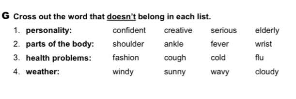 Cross out the word that doesn't belong in each list.
1. personality: confident creative serious elderly
2. parts of the body: shoulder ankle fever wrist
3. health problems: fashion cough cold flu
4. weather: windy sunny wavy cloudy