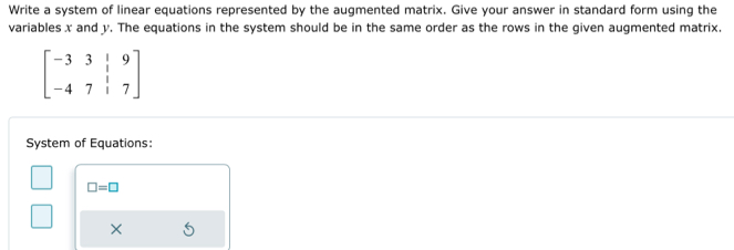 Write a system of linear equations represented by the augmented matrix. Give your answer in standard form using the 
variables x and y. The equations in the system should be in the same order as the rows in the given augmented matrix.
beginbmatrix -3&3&|&9 -4&7&|&7endbmatrix
System of Equations:
□ =□
×