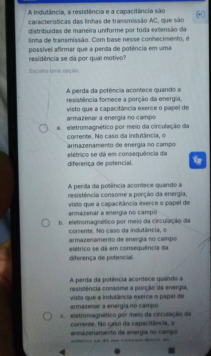 A indutância, a resistência e a capacitância são
características das linhas de transmissão AC, que são
distribuídas de maneira uniforme por toda extensão da
linha de transmissão. Com base nesse conhecimento, é
possível afirmar que a perda de potência em uma
residência se dá por qual motivo?
Escolha uma opção:
A perda da potência acontece quando a
resistência fornece a porção da energia,
visto que a capacitância exerce o papel de
armazenar a energia no campo
a eletromagnético por meio da circulação da
corrente. No caso da indutância, o
armazenamento de energia no campo
elétrico se dá em consequência da
diferença de potencial.
A perda da potência acontece quando a
resistência consome a porção da energia,
visto que a capacitância exerce o papel de
armazenar a energia no campo
b eletromagnético por meio da circulação da
corrente. No caso da indutância, o
armazenamento de energia no campo
elétrico se dá em consequência da
diferença de potencial.
A perda da potência acontece quando a
resistência consome a porção da energia,
visto que a indutância exerce o papel de
armazenar a energía no campo
c. eletromagnético por meio da circulação da
corrente. No caso da capacitância, o
armazenamento de energia no campo
alátrico eo dá em concanuência da