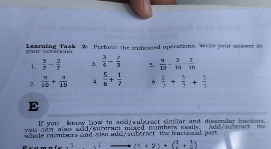 your notebook. Learning Task 2: Perform the indicated operations. Write your answer in
1.  5/7 - 2/7  3.  3/4 - 2/3  5.  9/10 - 3/10 - 2/10 
2.  9/10 + 3/10  4.  5/6 + 1/7  6.  2/7 + 3/7 + 5/7 
E
If you know how to add/subtract similar and dissimilar fractions.
you _cán also add/subtract mixed numbers easily. Add/subtract the
whole numbers and also add/subtract the fractional part.
,3 1 to (1+2)+( 3/e + 1/e )