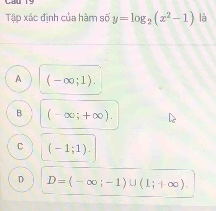 Cau 19
Tập xác định của hàm số y=log _2(x^2-1) là
A (-∈fty ;1).
B (-∈fty ;+∈fty ).
C (-1;1).
D D=(-∈fty ;-1)∪ (1;+∈fty ).