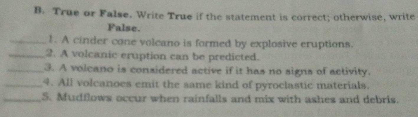 True or False. Write True if the statement is correct; otherwise, write 
False. 
_1. A cinder cone volcano is formed by explosive eruptions. 
_2. A volcanic eruption can be predicted. 
_3. A volcano is considered active if it has no signs of activity. 
_4. All volcanoes emit the same kind of pyroclastic materials. 
_5. Mudflows occur when rainfalls and mix with ashes and debris.