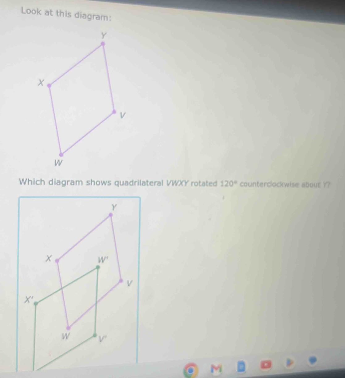 Look at this diagram:
Which diagram shows quadrilateral VWXY rotated 120° counterclockwise about Y?
. M