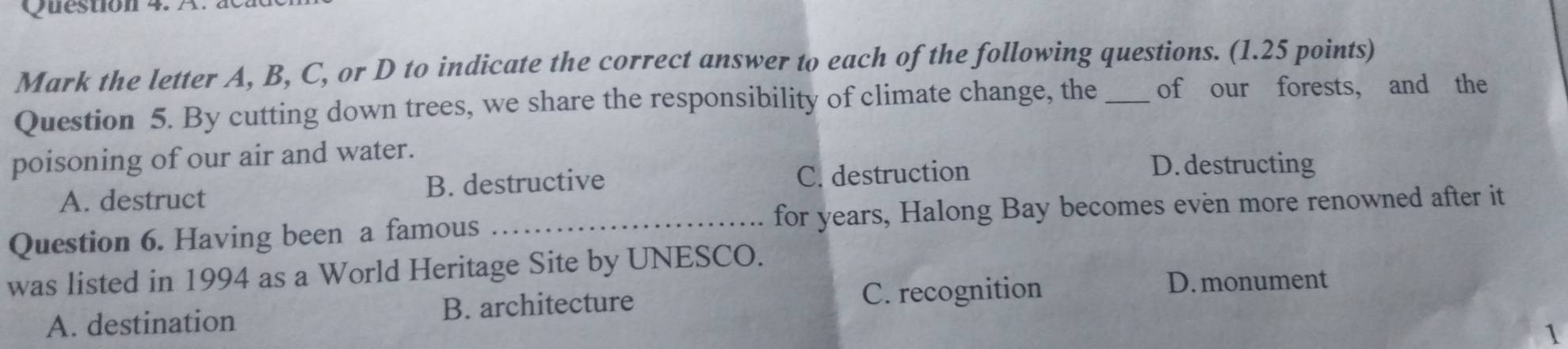 Mark the letter A, B, C, or D to indicate the correct answer to each of the following questions. (1.25 points)
Question 5. By cutting down trees, we share the responsibility of climate change, the_ of our forests, and the
poisoning of our air and water.
A. destruct B. destructive C. destruction
D.destructing
Question 6. Having been a famous _for years, Halong Bay becomes even more renowned after it
was listed in 1994 as a World Heritage Site by UNESCO.
A. destination B. architecture C. recognition
D. monument
1