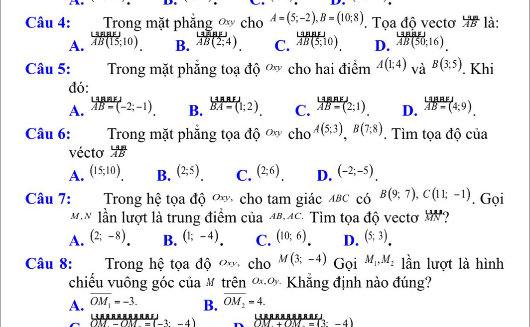 Trong mặt phắng ∞ cho A=(5;-2),B=(10;8). Tọa độ vectơ  La angle/AB  là:
A.  LaBEF/AB(15;10)   Lias/AB(2;4)  C.  LaBB /AB(5;10).  D.  tan [50;1/AB(50;16). 
B.
Câu 5: Trong mặt phăng toạ độ ơ cho hai điểm A(1;4) và B(3;5). Khi
đó:
A. overleftrightarrow AB=(-2;-1). B. beginarrayr LaaEBA=(1;2).endarray  C. beginarrayr LanakJ vector AB=(2;1). D. beginarrayr LalaEJ overline AB=(4;9).endarray
Câu 6: Trong mặt phăng tọa độ ơ cho A(5;3),B(7;8). Tìm tọa độ của
vécto  LaA/AB 
A. (15;10) B. (2;5) C. (2;6) D. (-2;-5).
Câu 7:  Trong hệ tọa độ ơơ, cho tam giác ABC có B(9;7),C(11;-1). Gọi
M,N lần lượt là trung điểm của 4B,4C. Tìm tọa độ vectơ MN?
A. (2;-8) B. (1;-4) C. (10;6) D. (5;3).
Câu 8: Trong hệ tọa độ ơ cho M(3;-4) Gọi M_1,M_2 lần lượt là hình
chiều vuông góc của M trên Ý x,Oy * Khắng định nào đúng?
A. overline OM_1=-3. B. overline OM_2=4.
13 □ □ □。 □ 。。 。κ！
OM-OM=(-3:-4)
OM+OM=(3:-4)