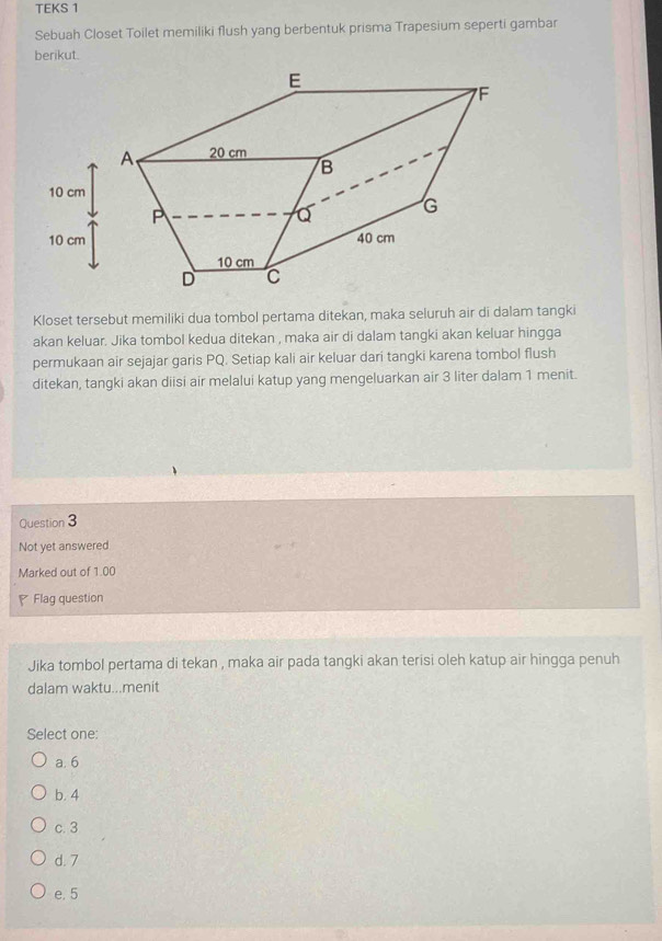 TEKS 1
Sebuah Closet Toilet memiliki flush yang berbentuk prisma Trapesium seperti gambar
berikut.
Kloset tersebut memiliki dua tombol pertama ditekan, maka seluruh air di dalam tangki
akan keluar. Jika tombol kedua ditekan , maka air di dalam tangki akan keluar hingga
permukaan air sejajar garis PQ. Setiap kali air keluar dari tangki karena tombol flush
ditekan, tangki akan diisi air melalui katup yang mengeluarkan air 3 liter dalam 1 menit.
Question 3
Not yet answered
Marked out of 1.00
Flag question
Jika tombol pertama di tekan , maka air pada tangki akan terisi oleh katup air hingga penuh
dalam waktu...menit
Select one:
a. 6
b. 4
c. 3
d. 7
e. 5