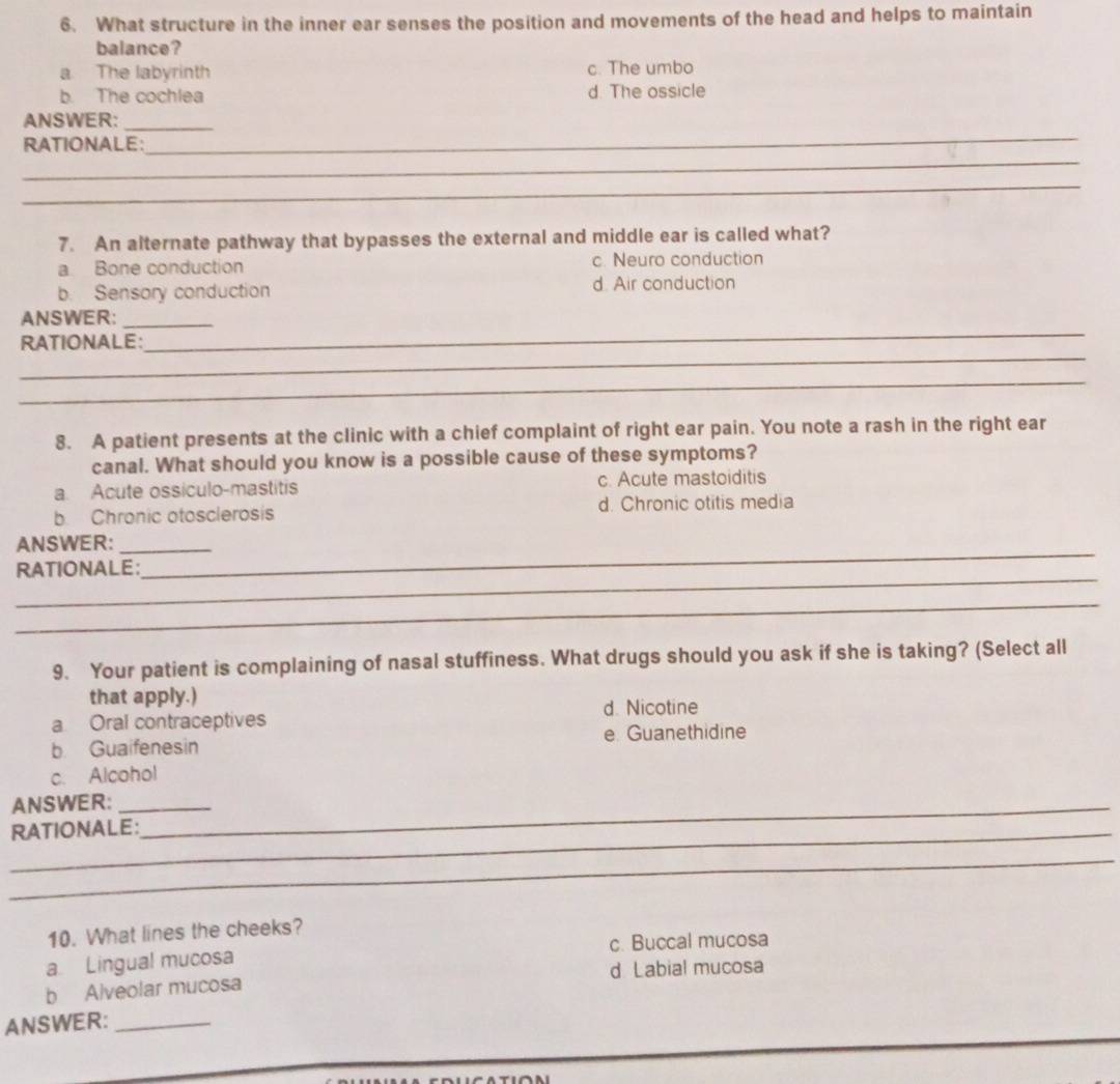 What structure in the inner ear senses the position and movements of the head and helps to maintain
balance?
a The labyrinth c. The umbo
b. The cochlea d. The ossicle
_
ANSWER:_
_
RATIONALE:
_
7. An alternate pathway that bypasses the external and middle ear is called what?
a Bone conduction c. Neuro conduction
b. Sensory conduction d. Air conduction
ANSWER:_
_
RATIONALE:
_
_
8. A patient presents at the clinic with a chief complaint of right ear pain. You note a rash in the right ear
canal. What should you know is a possible cause of these symptoms?
a. Acute ossiculo-mastitis c. Acute mastoiditis
b. Chronic otosclerosis d. Chronic otitis media
_
ANSWER:_
_
RATIONALE:
_
9. Your patient is complaining of nasal stuffiness. What drugs should you ask if she is taking? (Select all
that apply.)
d. Nicotine
a Oral contraceptives
b Guaifenesin e. Guanethidine
c. Alcohol
ANSWER:__
_RATIONALE:
_
10. What lines the cheeks?
a Lingual mucosa c. Buccal mucosa
b Alveolar mucosa d Labial mucosa
ANSWER:_