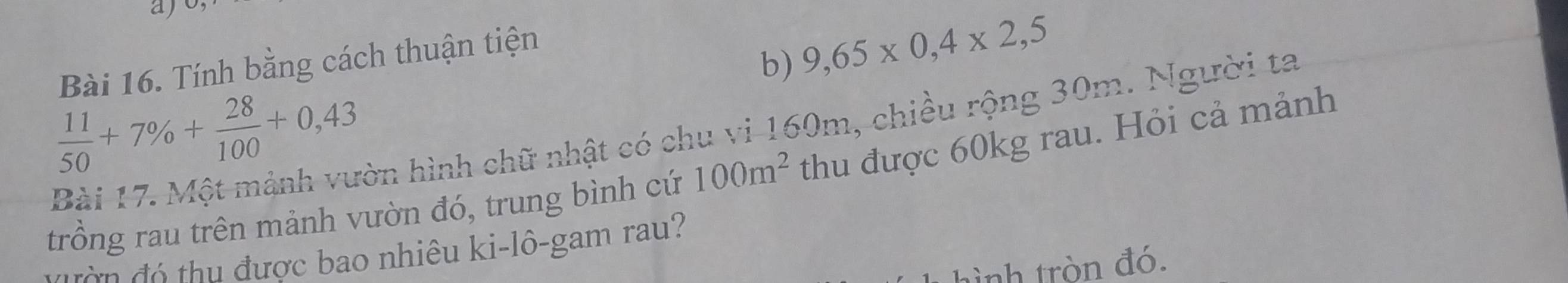 aj 
Bài 16. Tính bằng cách thuận tiện 
b) 9,65* 0,4* 2,5
 11/50 +7% + 28/100 +0,43 Bài 17. Một mảnh vườn hình chữ nhật có chu vi 160m, chiều rộng 30m. Người ta 
trồng rau trên mảnh vườn đó, trung bình cứ 100m^2 thu được 60kg rau. Hỏi cả mảnh 
đ đ ó thu được bao nhiêu ki-lô-gam rau? 
hình tròn đó.