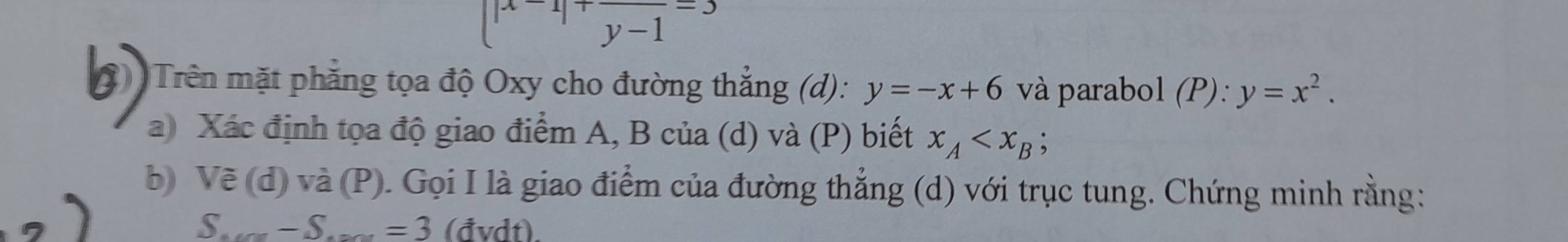 beginarrayl |x-1|+frac y-1=3 y-1endarray.
Trên mặt phẳng tọa độ Oxy cho đường thẳng (d): y=-x+6 và parabol (P): y=x^2. 
a) Xác định tọa độ giao điểm A, B của (d) và (P) biết x_A ; 
b) Vẽ (d) và (P). Gọi I là giao điểm của đường thẳng (d) với trục tung. Chứng minh rằng: 
S - S._ =3 (đvdt).