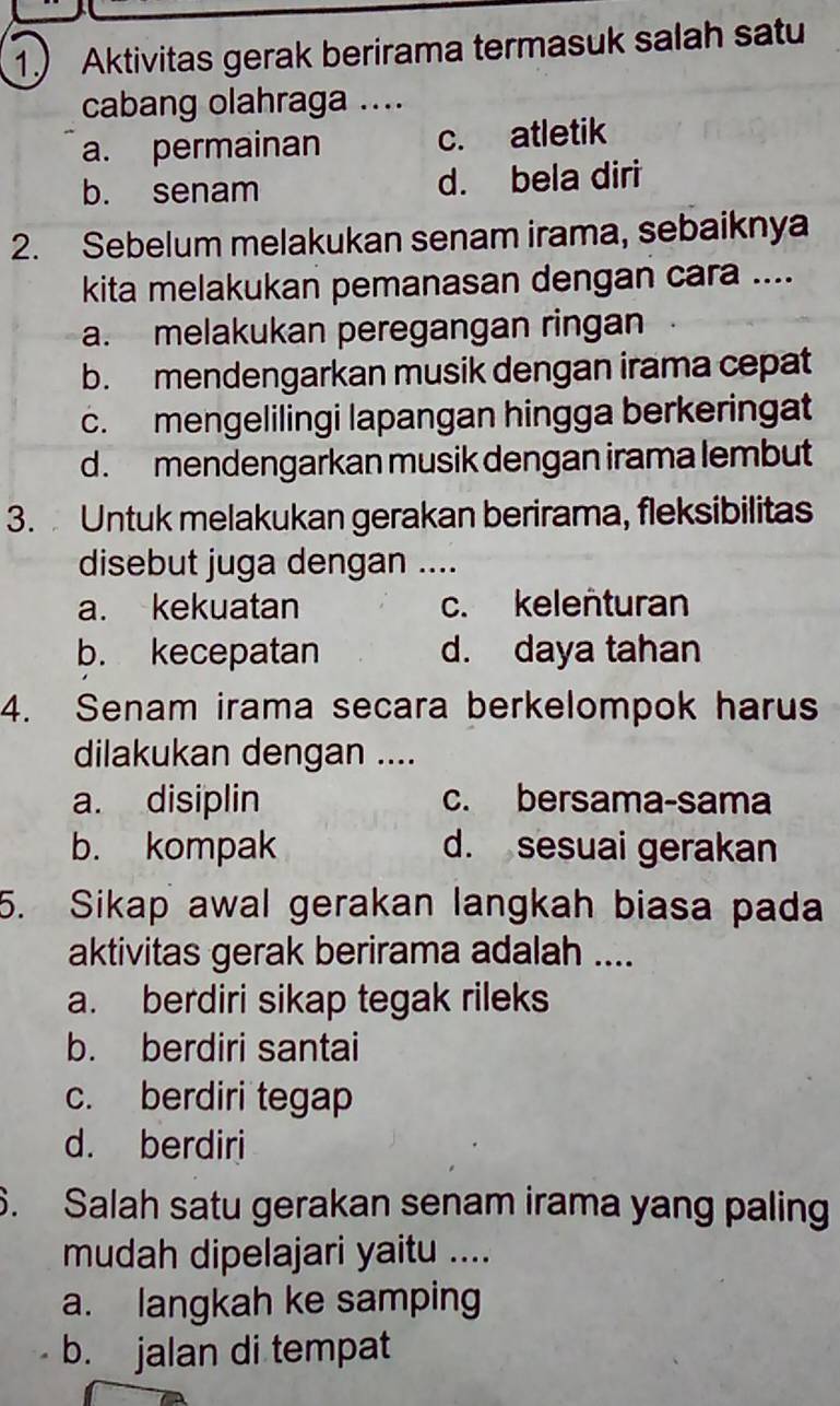 1.) Aktivitas gerak berirama termasuk salah satu
cabang olahraga ....
a. permainan c. atletik
b. senam d. bela diri
2. Sebelum melakukan senam irama, sebaiknya
kita melakukan pemanasan dengan cara ....
a. melakukan peregangan ringan
b. mendengarkan musik dengan irama cepat
c. mengelilingi lapangan hingga berkeringat
d. mendengarkan musik dengan irama lembut
3. Untuk melakukan gerakan berirama, fleksibilitas
disebut juga dengan ....
a. kekuatan c. kelenturan
b. kecepatan d. daya tahan
4. Senam irama secara berkelompok harus
dilakukan dengan ....
a. disiplin c. bersama-sama
b. kompak d. sesuai gerakan
5. Sikap awal gerakan langkah biasa pada
aktivitas gerak berirama adalah ....
a. berdiri sikap tegak rileks
b. berdiri santai
c. berdiri tegap
d. berdiri
6. Salah satu gerakan senam irama yang paling
mudah dipelajari yaitu ....
a. langkah ke samping
b. jalan di tempat